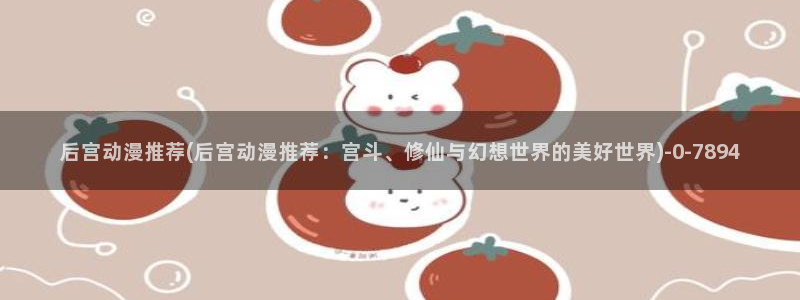 动漫黄片：后宫动漫推荐(后宫动漫推荐：宫斗、修仙与幻想世界的美好世界)